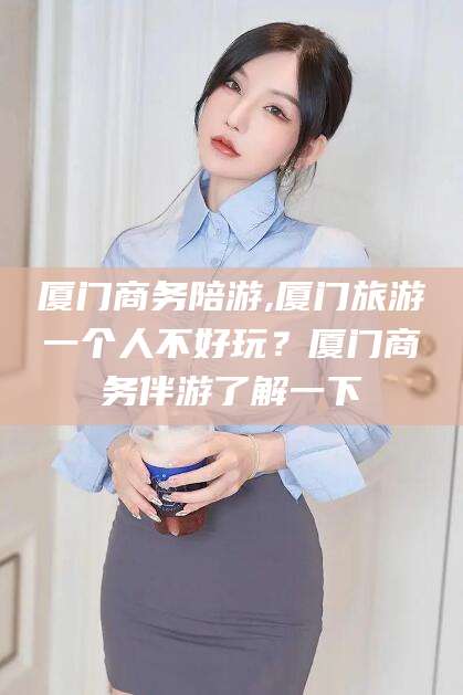 日照厦门商务陪游,厦门旅游一个人不好玩？厦门商务伴游了解一下