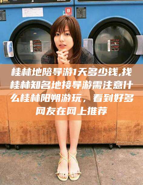 日照桂林地陪导游1天多少钱,找桂林知名地接导游需注意什么桂林阳朔游玩，看到好多网友在网上推荐