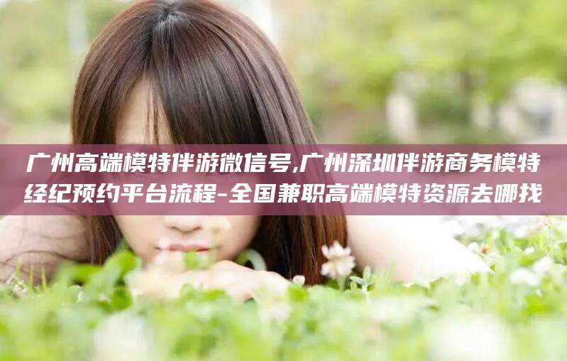 日照广州高端模特伴游微信号,广州深圳伴游商务模特经纪预约平台流程-全国兼职高端模特资源去哪找