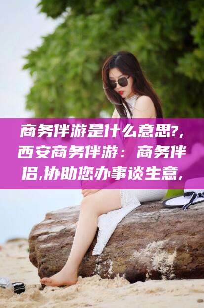 日照商务伴游是什么意思?,西安商务伴游：商务伴侣,协助您办事谈生意,