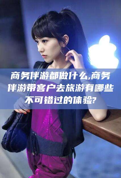 日照商务伴游都做什么,商务伴游带客户去旅游有哪些不可错过的体验?