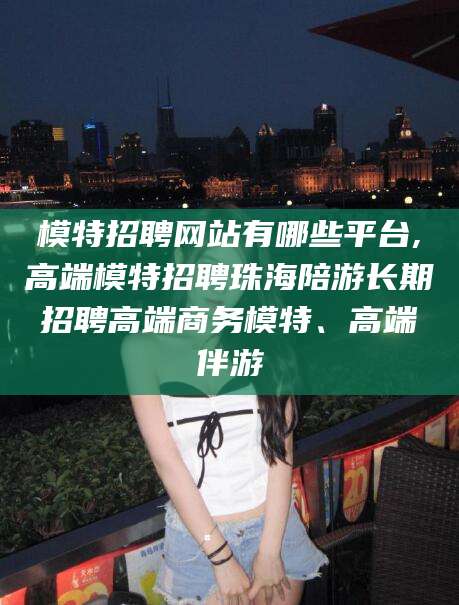 日照模特招聘网站有哪些平台,高端模特招聘珠海陪游长期招聘高端商务模特、高端伴游
