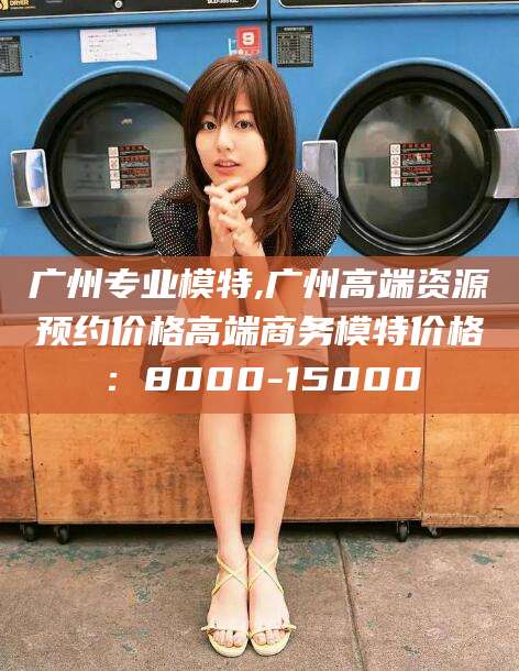 日照广州专业模特,广州高端资源预约价格高端商务模特价格：8000-15000