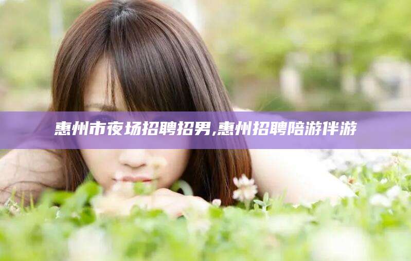 日照惠州市夜场招聘招男,惠州招聘陪游伴游