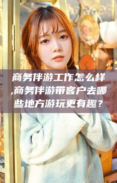 日照商务伴游工作怎么样,商务伴游带客户去哪些地方游玩更有趣？