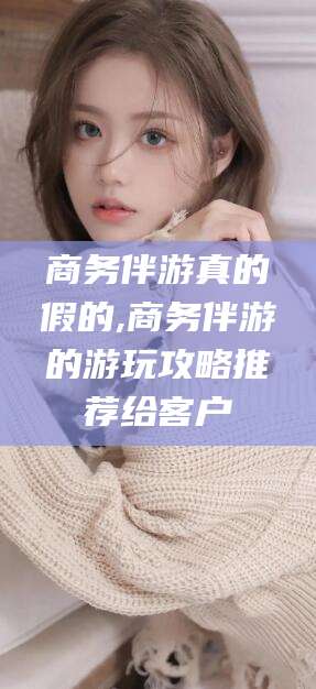 日照商务伴游真的假的,商务伴游的游玩攻略推荐给客户