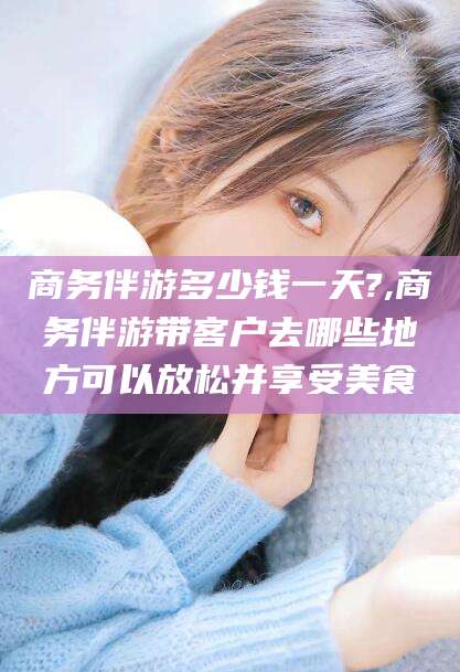 日照商务伴游多少钱一天?,商务伴游带客户去哪些地方可以放松并享受美食