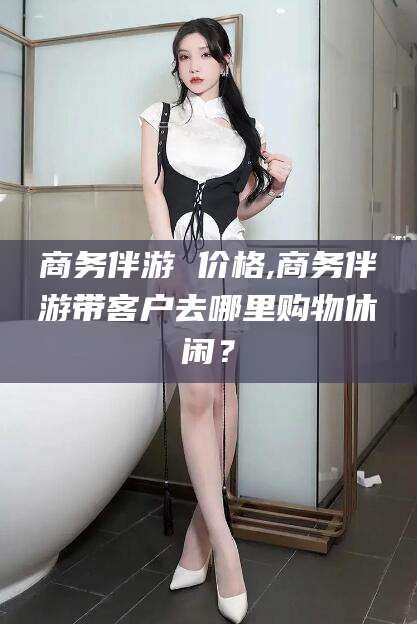 日照商务伴游 价格,商务伴游带客户去哪里购物休闲？