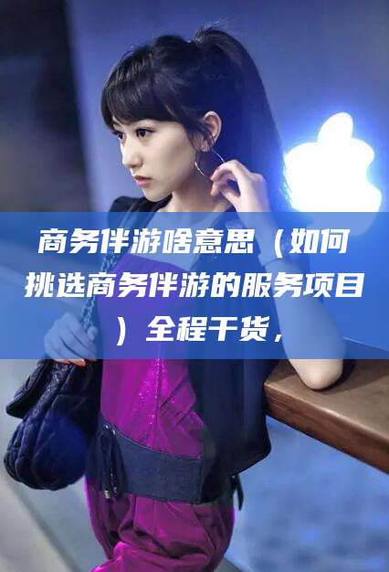 日照商务伴游啥意思（如何挑选商务伴游的服务项目）全程干货，