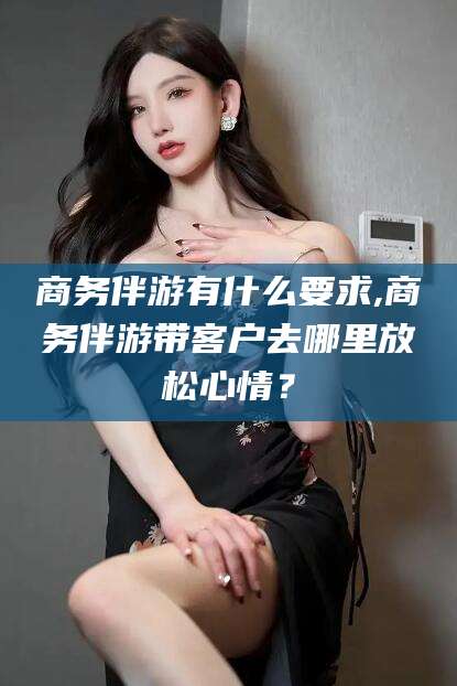 日照商务伴游有什么要求,商务伴游带客户去哪里放松心情？