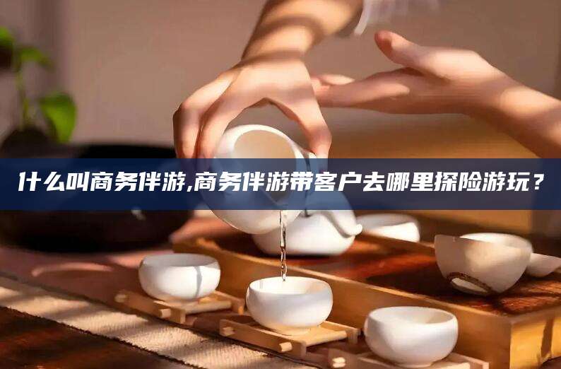 日照什么叫商务伴游,商务伴游带客户去哪里探险游玩？
