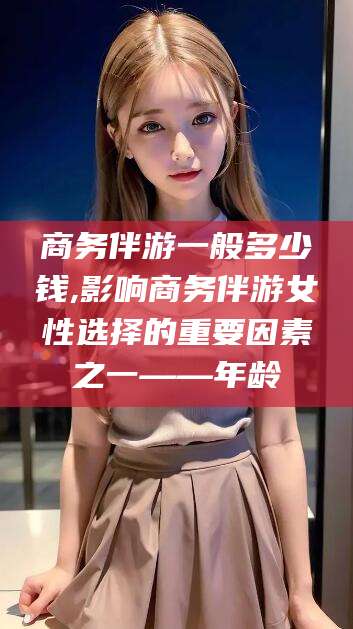 日照商务伴游一般多少钱,影响商务伴游女性选择的重要因素之一——年龄