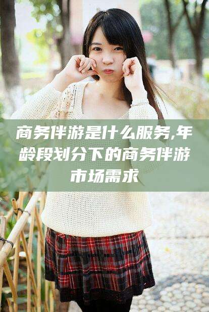 日照商务伴游是什么服务,年龄段划分下的商务伴游市场需求