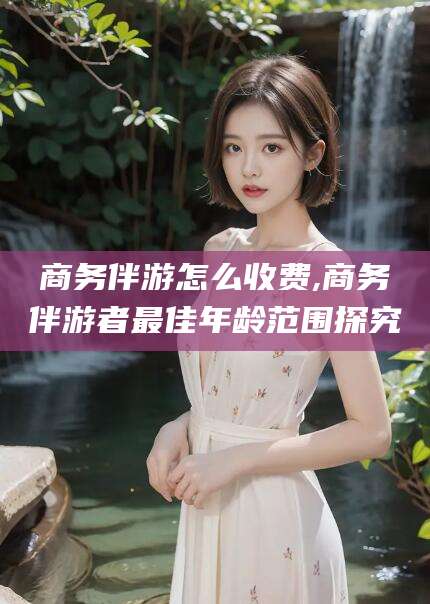 日照商务伴游怎么收费,商务伴游者最佳年龄范围探究