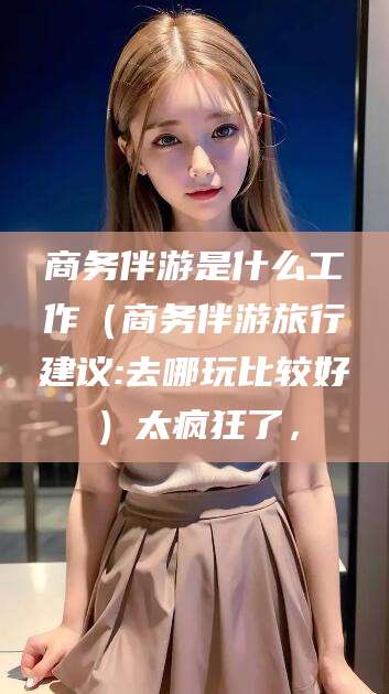 日照商务伴游是什么工作（商务伴游旅行建议:去哪玩比较好）太疯狂了，