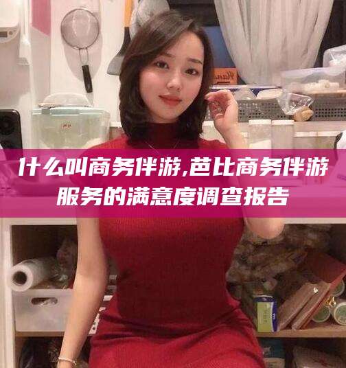 日照什么叫商务伴游,芭比商务伴游服务的满意度调查报告