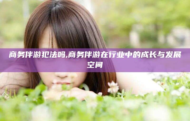 日照商务伴游犯法吗,商务伴游在行业中的成长与发展空间