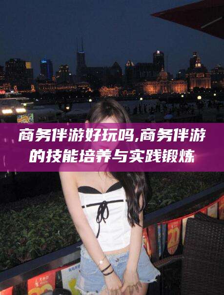 日照商务伴游好玩吗,商务伴游的技能培养与实践锻炼