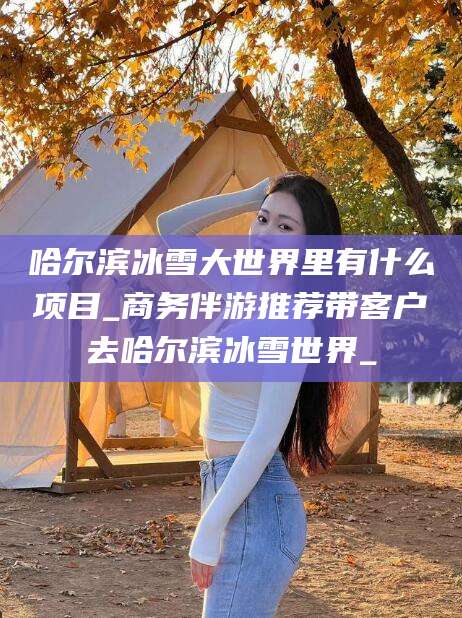 日照哈尔滨冰雪大世界里有什么项目_商务伴游推荐带客户去哈尔滨冰雪世界_