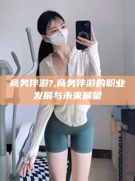 日照商务伴游?,商务伴游的职业发展与未来展望