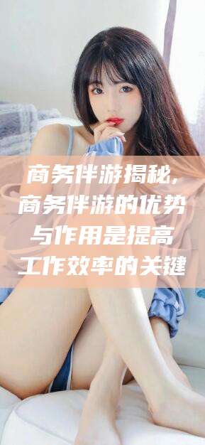 日照商务伴游揭秘,商务伴游的优势与作用是提高工作效率的关键