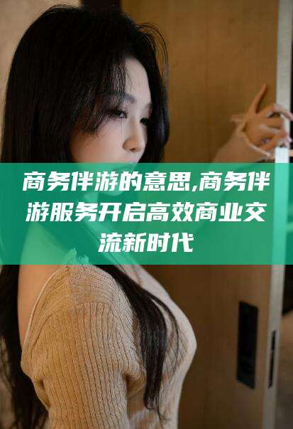 日照商务伴游的意思,商务伴游服务开启高效商业交流新时代