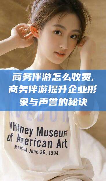 日照商务伴游怎么收费,商务伴游提升企业形象与声誉的秘诀