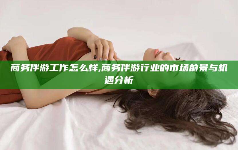 日照商务伴游工作怎么样,商务伴游行业的市场前景与机遇分析
