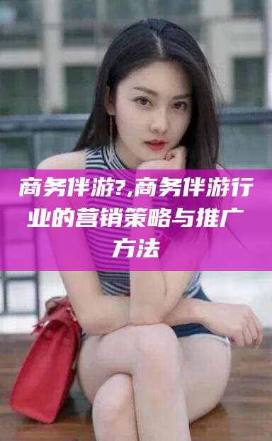 日照商务伴游?,商务伴游行业的营销策略与推广方法