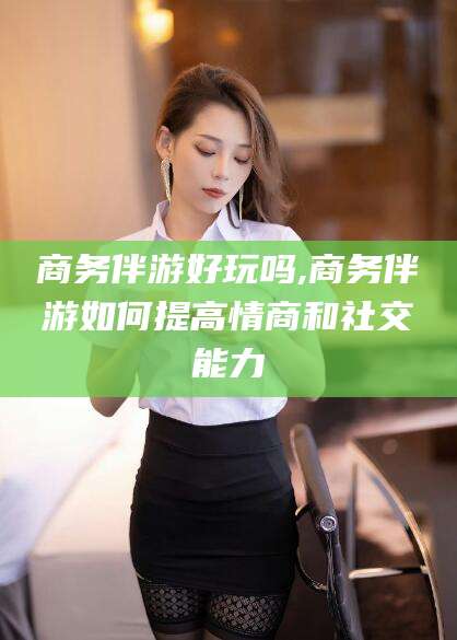 日照商务伴游好玩吗,商务伴游如何提高情商和社交能力