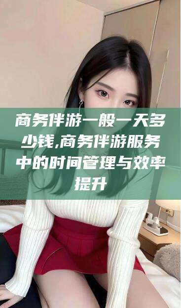 日照商务伴游一般一天多少钱,商务伴游服务中的时间管理与效率提升