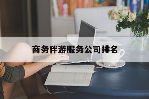 商务伴游服务公司排名榜最新资讯（谁能告诉我哪里有日照商务伴游服务公司排名？）